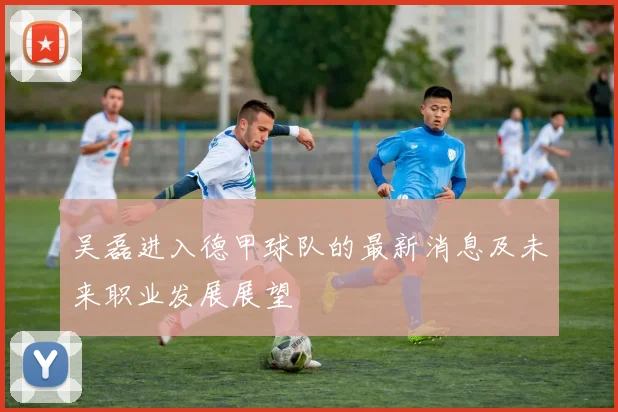 吴磊进入德甲球队的最新消息及未来职业发展展望