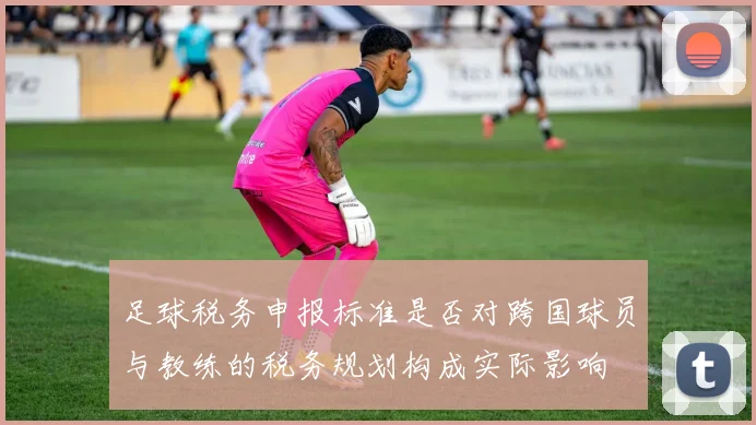 足球税务申报标准是否对跨国球员与教练的税务规划构成实际影响
